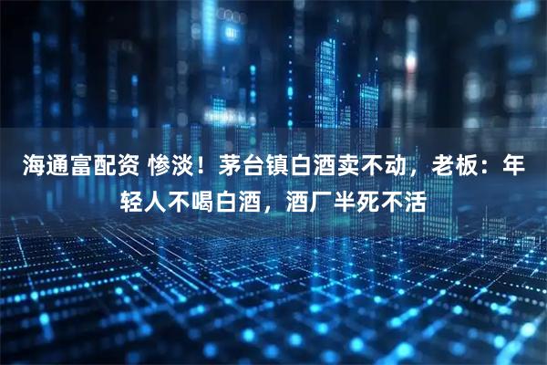 海通富配资 惨淡！茅台镇白酒卖不动，老板：年轻人不喝白酒，酒厂半死不活