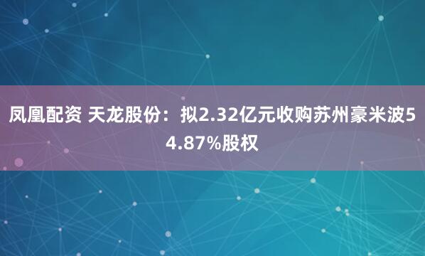 凤凰配资 天龙股份：拟2.32亿元收购苏州豪米波54.87%股权