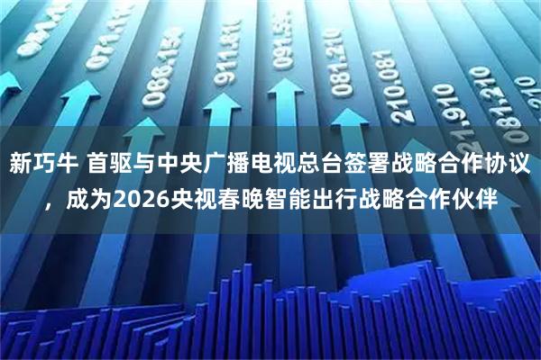 新巧牛 首驱与中央广播电视总台签署战略合作协议，成为2026央视春晚智能出行战略合作伙伴
