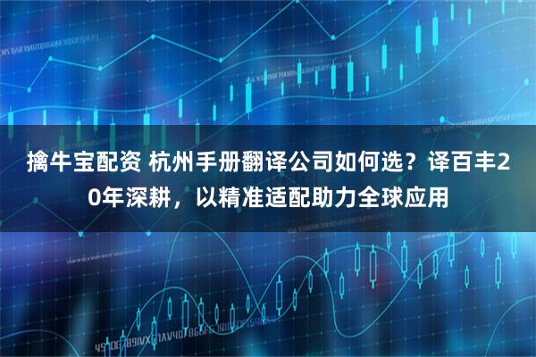 擒牛宝配资 杭州手册翻译公司如何选？译百丰20年深耕，以精准适配助力全球应用