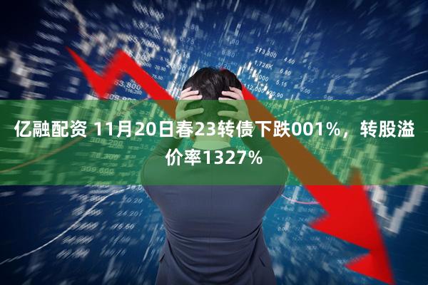 亿融配资 11月20日春23转债下跌001%，转股溢价率1327%