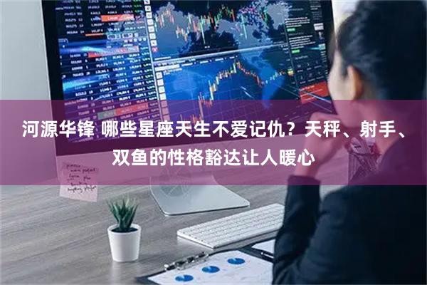 河源华锋 哪些星座天生不爱记仇？天秤、射手、双鱼的性格豁达让人暖心